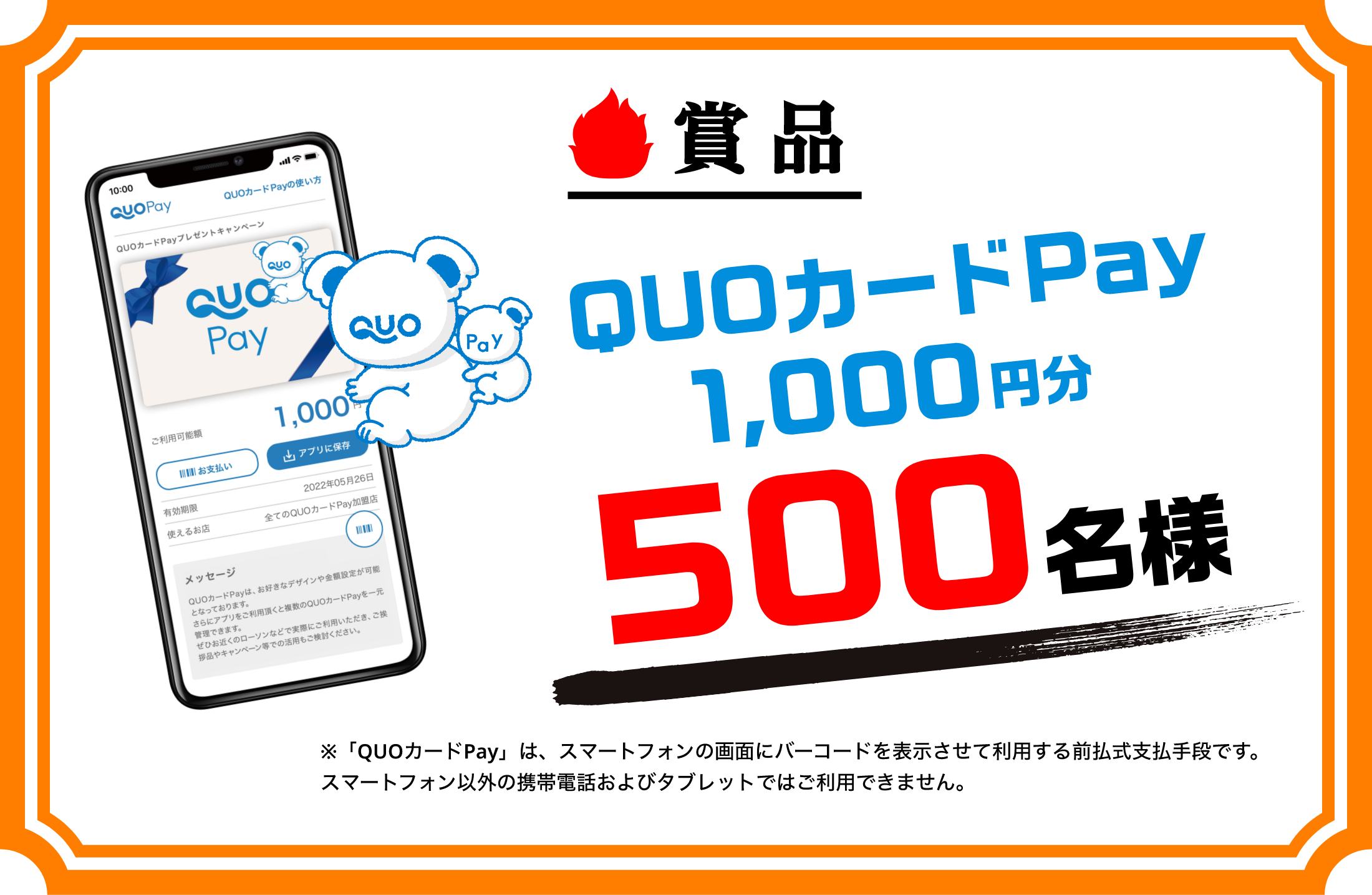 賞品 QUOカードPay1,000円分 500名様 ※「QUOカードPay」は、スマートフォンの画面にバーコードを表示させて利用する前払式支払手段です。スマートフォン以外の携帯電話およびタブレットではご利用できません。
