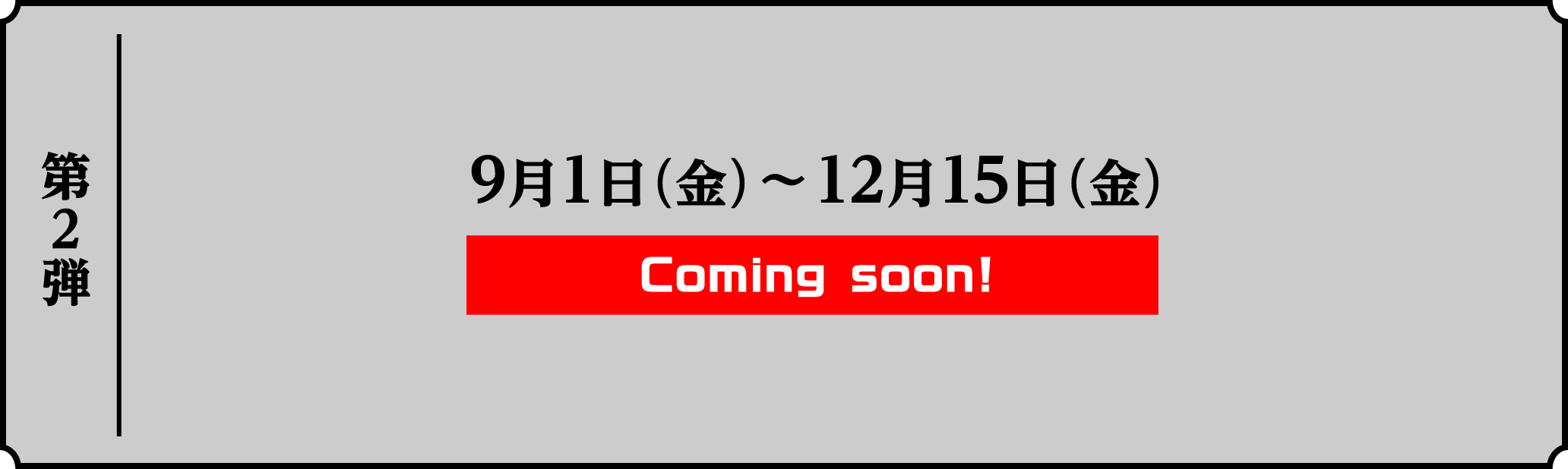第2弾 9月1日(金)〜12月15日(金) Coming soon!
